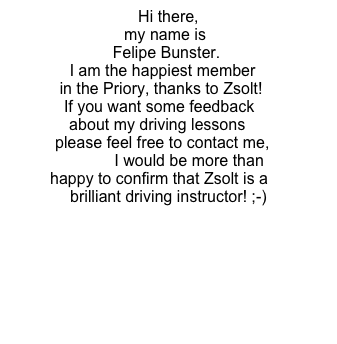 Hi there, 
my name is 
     Felipe Bunster. 
      I am the happiest member  
       in the Priory, thanks to Zsolt!
       If you want some feedback        
      about my driving lessons   
       please feel free to contact me,         
                 I would be more than happy to confirm that Zsolt is a brilliant driving instructor! ;-)
